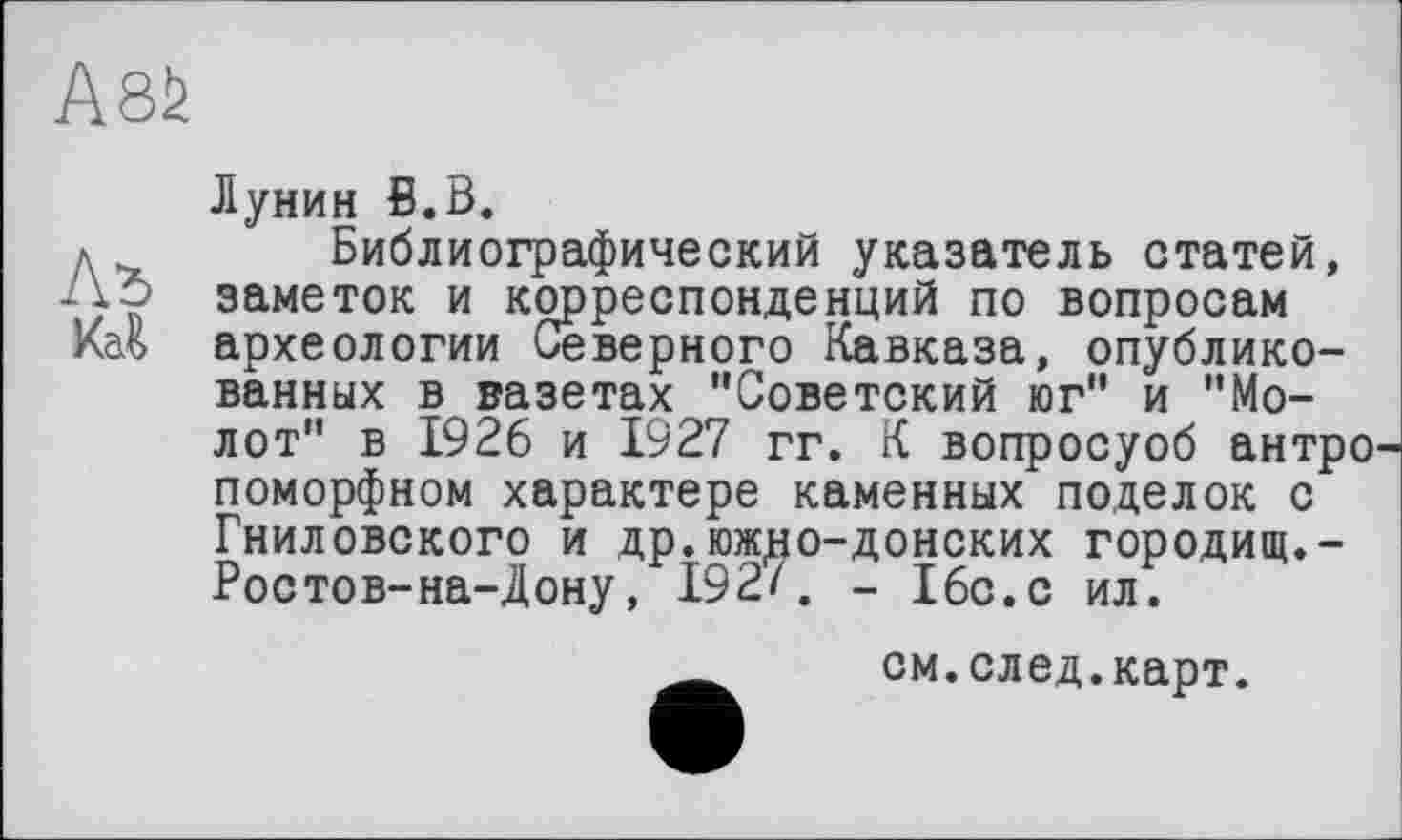 ﻿A8fe
Лунин В.В.
л	Библиографический указатель статей,
До заметок и корреспонденций по вопросам Каъ археологии Северного Кавказа, опубликованных в вазетах "Советский юг" и "Молот" в 1926 и 1927 гг. К вопросуоб антро поморфном характере каменных поделок с Гнилобокого и др.южцо-донских городищ.-Ростов-на-Дону, 192/. - 16с.с ил.
__ см.след.карт.